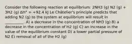 Consider the following reaction at equilibrium: 2NH3 (g) N2 (g) + 3H2 (g) ΔH° = +92.4 kJ Le Châtelier's principle predicts that adding N2 (g) to the system at equilibrium will result in __________. A) a decrease in the concentration of NH3 (g) B) a decrease in the concentration of H2 (g) C) an increase in the value of the equilibrium constant D) a lower partial pressure of N2 E) removal of all of the H2 (g)