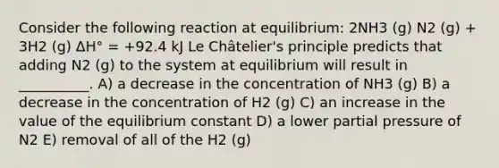 Consider the following reaction at equilibrium: 2NH3 (g) N2 (g) + 3H2 (g) ΔH° = +92.4 kJ Le Châtelier's principle predicts that adding N2 (g) to the system at equilibrium will result in __________. A) a decrease in the concentration of NH3 (g) B) a decrease in the concentration of H2 (g) C) an increase in the value of the equilibrium constant D) a lower partial pressure of N2 E) removal of all of the H2 (g)