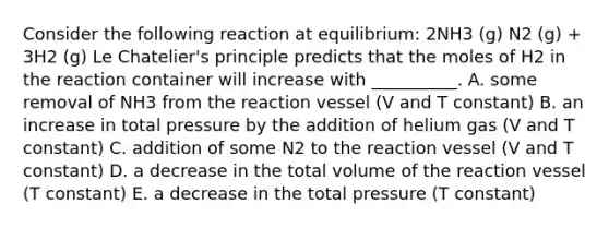 Consider the following reaction at equilibrium: 2NH3 (g) N2 (g) + 3H2 (g) Le Chatelier's principle predicts that the moles of H2 in the reaction container will increase with __________. A. some removal of NH3 from the reaction vessel (V and T constant) B. an increase in total pressure by the addition of helium gas (V and T constant) C. addition of some N2 to the reaction vessel (V and T constant) D. a decrease in the total volume of the reaction vessel (T constant) E. a decrease in the total pressure (T constant)