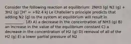 Consider the following reaction at equilibrium: 2NH3 (g) N2 (g) + 3H2 (g) 􀌇H° = +92.4 kJ Le Chatelier's principle predicts that adding N2 (g) to the system at equilibrium will result in __________. 18) A) a decrease in the concentration of NH3 (g) B) an increase in the value of the equilibrium constant C) a decrease in the concentration of H2 (g) D) removal of all of the H2 (g) E) a lower partial pressure of N2