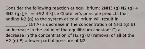 Consider the following reaction at equilibrium: 2NH3 (g) N2 (g) + 3H2 (g) 􀌇H° = +92.4 kJ Le Chatelier's principle predicts that adding N2 (g) to the system at equilibrium will result in __________. 18) A) a decrease in the concentration of NH3 (g) B) an increase in the value of the equilibrium constant C) a decrease in the concentration of H2 (g) D) removal of all of the H2 (g) E) a lower partial pressure of N2