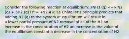 Consider the following reaction at equilibrium: 2NH3 (g) N2 (g) + 3H2 (g) H° = +92.4 kJ Le Châtelier's principle predicts that adding N2 (g) to the system at equilibrium will result in ________. a lower partial pressure of N2 removal of all of the H2 an increase in the concentration of H2 an increase in the value of the equilibrium constant a decrease in the concentration of H2