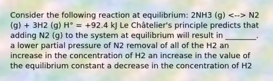 Consider the following reaction at equilibrium: 2NH3 (g) N2 (g) + 3H2 (g) H° = +92.4 kJ Le Châtelier's principle predicts that adding N2 (g) to the system at equilibrium will result in ________. a lower partial pressure of N2 removal of all of the H2 an increase in the concentration of H2 an increase in the value of the equilibrium constant a decrease in the concentration of H2