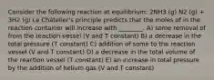 Consider the following reaction at equilibrium: 2NH3 (g) N2 (g) + 3H2 (g) Le Châtelier's principle predicts that the moles of in the reaction container will increase with ________. A) some removal of from the reaction vessel (V and T constant) B) a decrease in the total pressure (T constant) C) addition of some to the reaction vessel (V and T constant) D) a decrease in the total volume of the reaction vessel (T constant) E) an increase in total pressure by the addition of helium gas (V and T constant)