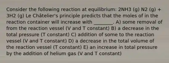 Consider the following reaction at equilibrium: 2NH3 (g) N2 (g) + 3H2 (g) Le Châtelier's principle predicts that the moles of in the reaction container will increase with ________. A) some removal of from the reaction vessel (V and T constant) B) a decrease in the total pressure (T constant) C) addition of some to the reaction vessel (V and T constant) D) a decrease in the total volume of the reaction vessel (T constant) E) an increase in total pressure by the addition of helium gas (V and T constant)