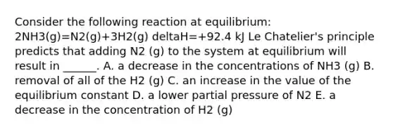 Consider the following reaction at equilibrium: 2NH3(g)=N2(g)+3H2(g) deltaH=+92.4 kJ Le Chatelier's principle predicts that adding N2 (g) to the system at equilibrium will result in ______. A. a decrease in the concentrations of NH3 (g) B. removal of all of the H2 (g) C. an increase in the value of the equilibrium constant D. a lower partial pressure of N2 E. a decrease in the concentration of H2 (g)