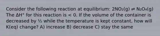 Consider the following reaction at equilibrium: 2NO₂(g) ⇌ N₂O₄(g) The ∆H° for this reaction is < 0. If the volume of the container is decreased by ½ while the temperature is kept constant, how will K(eq) change? A) increase B) decrease C) stay the same