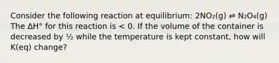 Consider the following reaction at equilibrium: 2NO₂(g) ⇌ N₂O₄(g) The ∆H° for this reaction is < 0. If the volume of the container is decreased by ½ while the temperature is kept constant, how will K(eq) change?