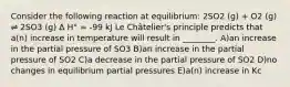 Consider the following reaction at equilibrium: 2SO2 (g) + O2 (g) ⇌ 2SO3 (g) Δ H° = -99 kJ Le Châtelier's principle predicts that a(n) increase in temperature will result in ________. A)an increase in the partial pressure of SO3 B)an increase in the partial pressure of SO2 C)a decrease in the partial pressure of SO2 D)no changes in equilibrium partial pressures E)a(n) increase in Kc