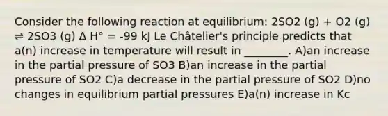 Consider the following reaction at equilibrium: 2SO2 (g) + O2 (g) ⇌ 2SO3 (g) Δ H° = -99 kJ Le Châtelier's principle predicts that a(n) increase in temperature will result in ________. A)an increase in the partial pressure of SO3 B)an increase in the partial pressure of SO2 C)a decrease in the partial pressure of SO2 D)no changes in equilibrium partial pressures E)a(n) increase in Kc