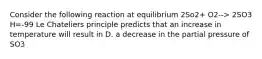 Consider the following reaction at equilibrium 2So2+ O2--> 2SO3 H=-99 Le Chateliers principle predicts that an increase in temperature will result in D. a decrease in the partial pressure of SO3