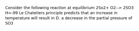 Consider the following reaction at equilibrium 2So2+ O2--> 2SO3 H=-99 Le Chateliers principle predicts that an increase in temperature will result in D. a decrease in the partial pressure of SO3