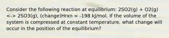 Consider the following reaction at equilibrium: 2SO2(g) + O2(g) 2SO3(g), (change)Hrxn = -198 kJ/mol. If the volume of the system is compressed at constant temperature, what change will occur in the position of the equilibrium?