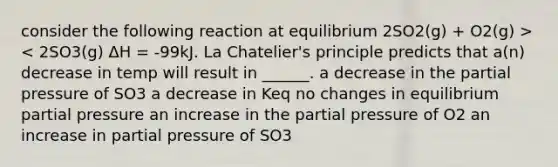 consider the following reaction at equilibrium 2SO2(g) + O2(g) >< 2SO3(g) ΔH = -99kJ. La Chatelier's principle predicts that a(n) decrease in temp will result in ______. a decrease in the partial pressure of SO3 a decrease in Keq no changes in equilibrium partial pressure an increase in the partial pressure of O2 an increase in partial pressure of SO3