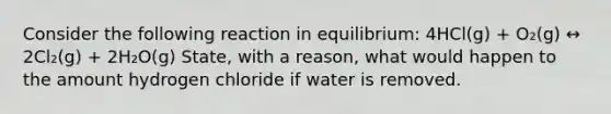 Consider the following reaction in equilibrium: 4HCl(g) + O₂(g) ↔ 2Cl₂(g) + 2H₂O(g) State, with a reason, what would happen to the amount hydrogen chloride if water is removed.