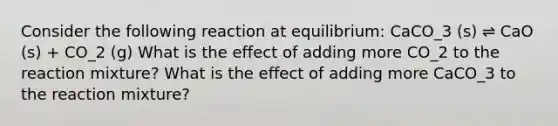 Consider the following reaction at equilibrium: CaCO_3 (s) ⇌ CaO (s) + CO_2 (g) What is the effect of adding more CO_2 to the reaction mixture? What is the effect of adding more CaCO_3 to the reaction mixture?