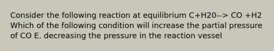 Consider the following reaction at equilibrium C+H20--> CO +H2 Which of the following condition will increase the partial pressure of CO E. decreasing the pressure in the reaction vessel