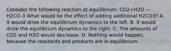 Consider the following reaction at equilibrium: CO2+H2O ---H2CO-3 What would be the effect of adding additional H2CO3? A. It would drive the equilibrium dynamics to the left. B. It would drive the equilibrium dynamics to the right. C. The amounts of CO2 and H2O would decrease. D. Nothing would happen, because the reactants and products are in equilibrium.