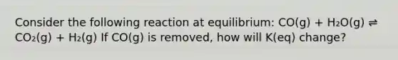 Consider the following reaction at equilibrium: CO(g) + H₂O(g) ⇌ CO₂(g) + H₂(g) If CO(g) is removed, how will K(eq) change?