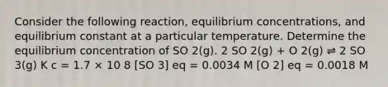 Consider the following reaction, equilibrium concentrations, and equilibrium constant at a particular temperature. Determine the equilibrium concentration of SO 2(g). 2 SO 2(g) + O 2(g) ⇌ 2 SO 3(g) K c = 1.7 × 10 8 [SO 3] eq = 0.0034 M [O 2] eq = 0.0018 M