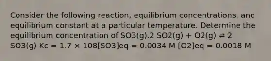 Consider the following reaction, <a href='https://www.questionai.com/knowledge/k7WBt46rHg-equilibrium-concentrations' class='anchor-knowledge'>equilibrium concentrations</a>, and equilibrium constant at a particular temperature. Determine the equilibrium concentration of SO3(g).2 SO2(g) + O2(g) ⇌ 2 SO3(g) Kc = 1.7 × 108[SO3]eq = 0.0034 M [O2]eq = 0.0018 M