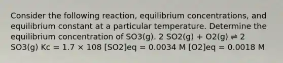 Consider the following reaction, <a href='https://www.questionai.com/knowledge/k7WBt46rHg-equilibrium-concentrations' class='anchor-knowledge'>equilibrium concentrations</a>, and equilibrium constant at a particular temperature. Determine the equilibrium concentration of SO3(g). 2 SO2(g) + O2(g) ⇌ 2 SO3(g) Kc = 1.7 × 108 [SO2]eq = 0.0034 M [O2]eq = 0.0018 M