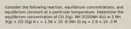 Consider the following reaction, equilibrium concentrations, and equilibrium constant at a particular temperature. Determine the equilibrium concentration of CO 2(g). NH 2COONH 4(s) ⇌ 2 NH 3(g) + CO 2(g) K c = 1.58 × 10 -8 [NH 3] eq = 2.9 × 10 -3 M