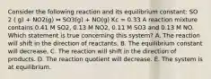 Consider the following reaction and its equilibrium constant: SO 2 ( g) + NO2(g) ⇔ SO3(g) + NO(g) Kc = 0.33 A reaction mixture contains 0.41 M SO2, 0.13 M NO2, 0.11 M SO3 and 0.13 M NO. Which statement is true concerning this system? A. The reaction will shift in the direction of reactants. B. The equilibrium constant will decrease. C. The reaction will shift in the direction of products. D. The reaction quotient will decrease. E. The system is at equilibrium.