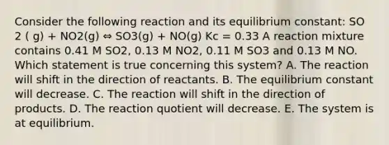 Consider the following reaction and its equilibrium constant: SO 2 ( g) + NO2(g) ⇔ SO3(g) + NO(g) Kc = 0.33 A reaction mixture contains 0.41 M SO2, 0.13 M NO2, 0.11 M SO3 and 0.13 M NO. Which statement is true concerning this system? A. The reaction will shift in the direction of reactants. B. The equilibrium constant will decrease. C. The reaction will shift in the direction of products. D. The reaction quotient will decrease. E. The system is at equilibrium.