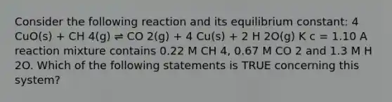 Consider the following reaction and its equilibrium constant: 4 CuO(s) + CH 4(g) ⇌ CO 2(g) + 4 Cu(s) + 2 H 2O(g) K c = 1.10 A reaction mixture contains 0.22 M CH 4, 0.67 M CO 2 and 1.3 M H 2O. Which of the following statements is TRUE concerning this system?