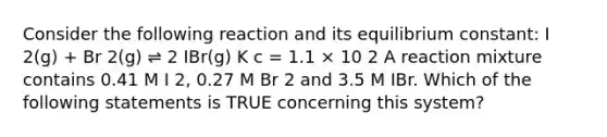 Consider the following reaction and its equilibrium constant: I 2(g) + Br 2(g) ⇌ 2 IBr(g) K c = 1.1 × 10 2 A reaction mixture contains 0.41 M I 2, 0.27 M Br 2 and 3.5 M IBr. Which of the following statements is TRUE concerning this system?