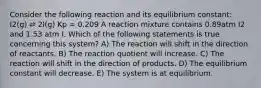 Consider the following reaction and its equilibrium constant: I2(g) ⇌ 2I(g) Kp = 0.209 A reaction mixture contains 0.89atm I2 and 1.53 atm I. Which of the following statements is true concerning this system? A) The reaction will shift in the direction of reactants. B) The reaction quotient will increase. C) The reaction will shift in the direction of products. D) The equilibrium constant will decrease. E) The system is at equilibrium.