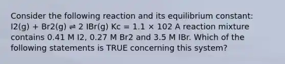 Consider the following reaction and its equilibrium constant: I2(g) + Br2(g) ⇌ 2 IBr(g) Kc = 1.1 × 102 A reaction mixture contains 0.41 M I2, 0.27 M Br2 and 3.5 M IBr. Which of the following statements is TRUE concerning this system?