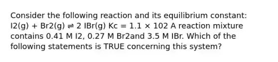 Consider the following reaction and its equilibrium constant: I2(g) + Br2(g) ⇌ 2 IBr(g) Kc = 1.1 × 102 A reaction mixture contains 0.41 M I2, 0.27 M Br2and 3.5 M IBr. Which of the following statements is TRUE concerning this system?