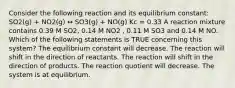 Consider the following reaction and its equilibrium constant: SO2(g) + NO2(g) ↔ SO3(g) + NO(g) Kc = 0.33 A reaction mixture contains 0.39 M SO2, 0.14 M NO2 , 0.11 M SO3 and 0.14 M NO. Which of the following statements is TRUE concerning this system? The equilibrium constant will decrease. The reaction will shift in the direction of reactants. The reaction will shift in the direction of products. The reaction quotient will decrease. The system is at equilibrium.