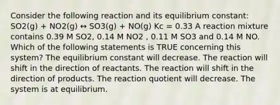 Consider the following reaction and its equilibrium constant: SO2(g) + NO2(g) ↔ SO3(g) + NO(g) Kc = 0.33 A reaction mixture contains 0.39 M SO2, 0.14 M NO2 , 0.11 M SO3 and 0.14 M NO. Which of the following statements is TRUE concerning this system? The equilibrium constant will decrease. The reaction will shift in the direction of reactants. The reaction will shift in the direction of products. The reaction quotient will decrease. The system is at equilibrium.