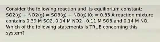 Consider the following reaction and its equilibrium constant: SO2(g) + NO2(g) ⇌ SO3(g) + NO(g) Kc = 0.33 A reaction mixture contains 0.39 M SO2, 0.14 M NO2 , 0.11 M SO3 and 0.14 M NO. Which of the following statements is TRUE concerning this system?