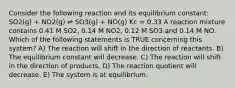 Consider the following reaction and its equilibrium constant: SO2(g) + NO2(g) ⇌ SO3(g) + NO(g) Kc = 0.33 A reaction mixture contains 0.41 M SO2, 0.14 M NO2, 0.12 M SO3 and 0.14 M NO. Which of the following statements is TRUE concerning this system? A) The reaction will shift in the direction of reactants. B) The equilibrium constant will decrease. C) The reaction will shift in the direction of products. D) The reaction quotient will decrease. E) The system is at equilibrium.