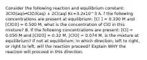 Consider the following reaction and equilibrium constant: 3ClO(aq)⇌ClO3(aq) + 2Cl(aq) Kc=3.2x10^3 A. f the following concentrations are present at equilibrium: [Cl ] = 0.100 M and [ClO3] = 0.500 M, what is the concentration of ClO in this mixture? B. If the following concentrations are present: [Cl] = 0.050 M and [ClO3] = 0.32 M, [ClO] = 0.074 M, is the mixture at equilibrium? If not at equilibrium, in which direction, left to right, or right to left, will the reaction proceed? Explain WHY the reaction will proceed in this direction.