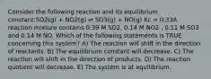 Consider the following reaction and its equilibrium constant:SO2(g) + NO2(g) ⇌ SO3(g) + NO(g) Kc = 0.33A reaction mixture contains 0.39 M SO2, 0.14 M NO2 , 0.11 M SO3 and 0.14 M NO. Which of the following statements is TRUE concerning this system? A) The reaction will shift in the direction of reactants. B) The equilibrium constant will decrease. C) The reaction will shift in the direction of products. D) The reaction quotient will decrease. E) The system is at equilibrium.