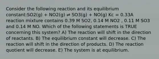 Consider the following reaction and its equilibrium constant:SO2(g) + NO2(g) ⇌ SO3(g) + NO(g) Kc = 0.33A reaction mixture contains 0.39 M SO2, 0.14 M NO2 , 0.11 M SO3 and 0.14 M NO. Which of the following statements is TRUE concerning this system? A) The reaction will shift in the direction of reactants. B) The equilibrium constant will decrease. C) The reaction will shift in the direction of products. D) The reaction quotient will decrease. E) The system is at equilibrium.