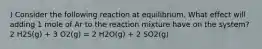 ) Consider the following reaction at equilibrium. What effect will adding 1 mole of Ar to the reaction mixture have on the system? 2 H2S(g) + 3 O2(g) = 2 H2O(g) + 2 SO2(g)