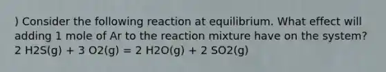 ) Consider the following reaction at equilibrium. What effect will adding 1 mole of Ar to the reaction mixture have on the system? 2 H2S(g) + 3 O2(g) = 2 H2O(g) + 2 SO2(g)