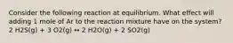 Consider the following reaction at equilibrium. What effect will adding 1 mole of Ar to the reaction mixture have on the system? 2 H2S(g) + 3 O2(g) ↔ 2 H2O(g) + 2 SO2(g)