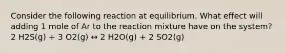 Consider the following reaction at equilibrium. What effect will adding 1 mole of Ar to the reaction mixture have on the system? 2 H2S(g) + 3 O2(g) ↔ 2 H2O(g) + 2 SO2(g)