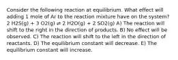 Consider the following reaction at equilibrium. What effect will adding 1 mole of Ar to the reaction mixture have on the system? 2 H2S(g) + 3 O2(g) ⇌ 2 H2O(g) + 2 SO2(g) A) The reaction will shift to the right in the direction of products. B) No effect will be observed. C) The reaction will shift to the left in the direction of reactants. D) The equilibrium constant will decrease. E) The equilibrium constant will increase.