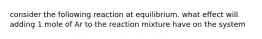 consider the following reaction at equilibrium. what effect will adding 1 mole of Ar to the reaction mixture have on the system