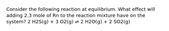 Consider the following reaction at equilibrium. What effect will adding 2.3 mole of Rn to the reaction mixture have on the system? 2 H2S(g) + 3 O2(g) ⇌ 2 H2O(g) + 2 SO2(g)