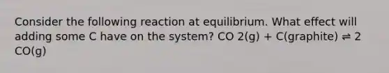 Consider the following reaction at equilibrium. What effect will adding some C have on the system? CO 2(g) + C(graphite) ⇌ 2 CO(g)