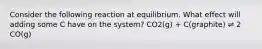 Consider the following reaction at equilibrium. What effect will adding some C have on the system? CO2(g) + C(graphite) ⇌ 2 CO(g)